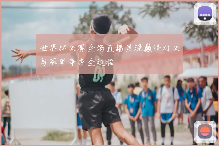 世界杯决赛全场直播呈现巅峰对决与冠军争夺全过程