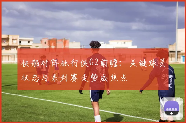快船对阵独行侠G2前瞻：关键球员状态与系列赛走势成焦点