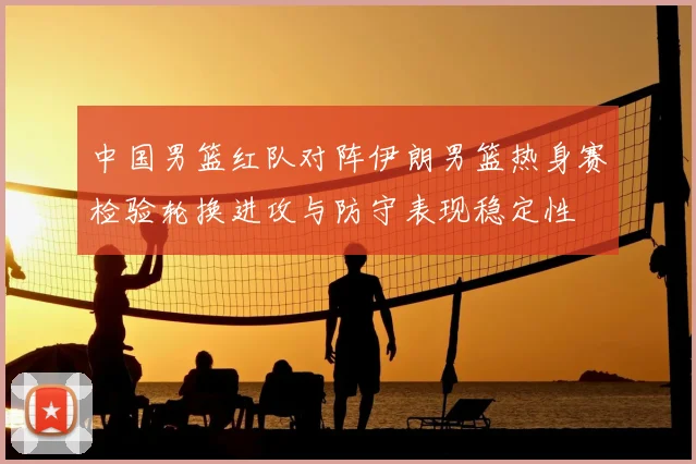 中国男篮红队对阵伊朗男篮热身赛检验轮换进攻与防守表现稳定性