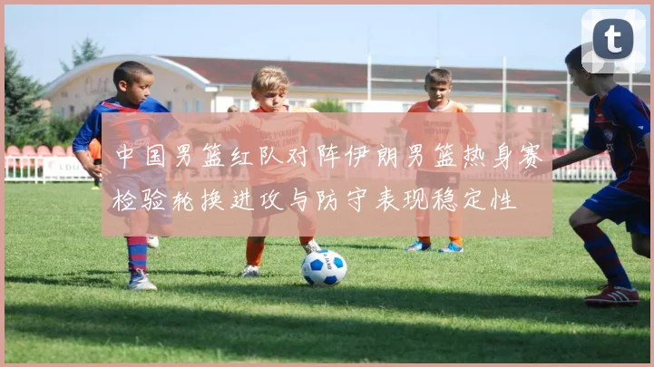 中国男篮红队对阵伊朗男篮热身赛检验轮换进攻与防守表现稳定性