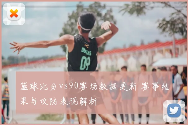 篮球比分vs90赛场数据更新 赛事结果与攻防表现解析