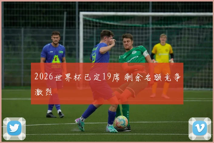 2026世界杯已定19席 剩余名额竞争激烈