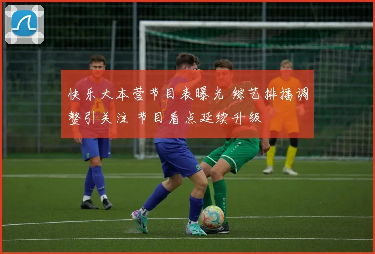 快乐大本营节目表曝光 综艺排播调整引关注 节目看点延续升级