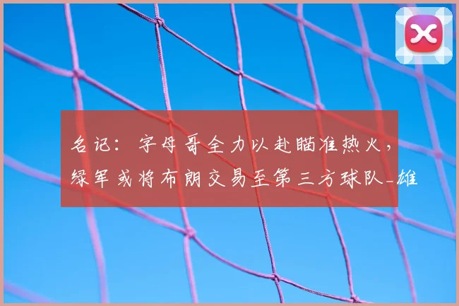 名记：字母哥全力以赴瞄准热火，绿军或将布朗交易至第三方球队_雄鹿_谈判_球员