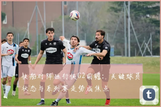 快船对阵独行侠G2前瞻：关键球员状态与系列赛走势成焦点