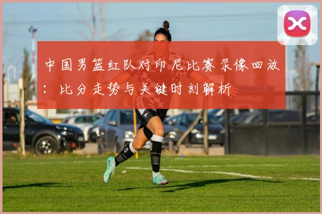 中国男篮红队对印尼比赛录像回放：比分走势与关键时刻解析