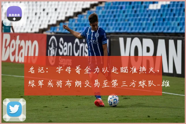 名记:字母哥全力以赴瞄准热火,绿军或将布朗交易至第三方球队_雄鹿_谈判_球员