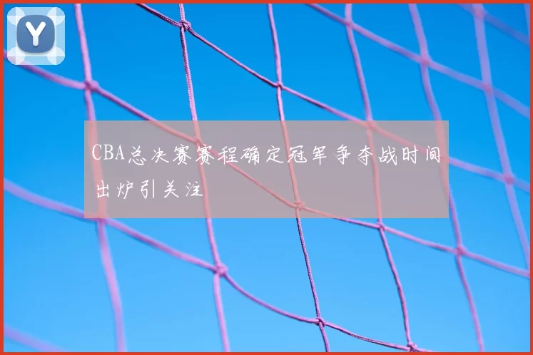 CBA总决赛赛程确定冠军争夺战时间出炉引关注