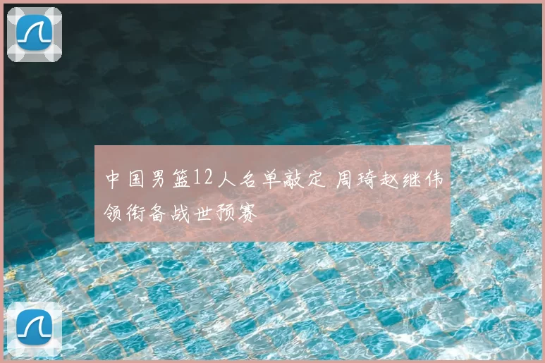 中国男篮12人名单敲定 周琦赵继伟领衔备战世预赛
