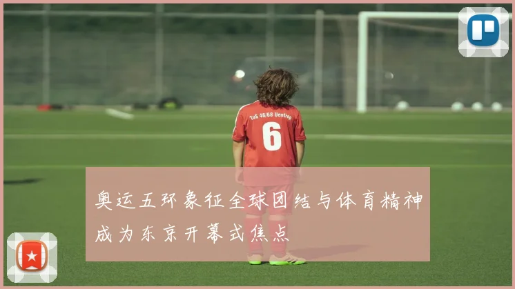 奥运五环象征全球团结与体育精神成为东京开幕式焦点