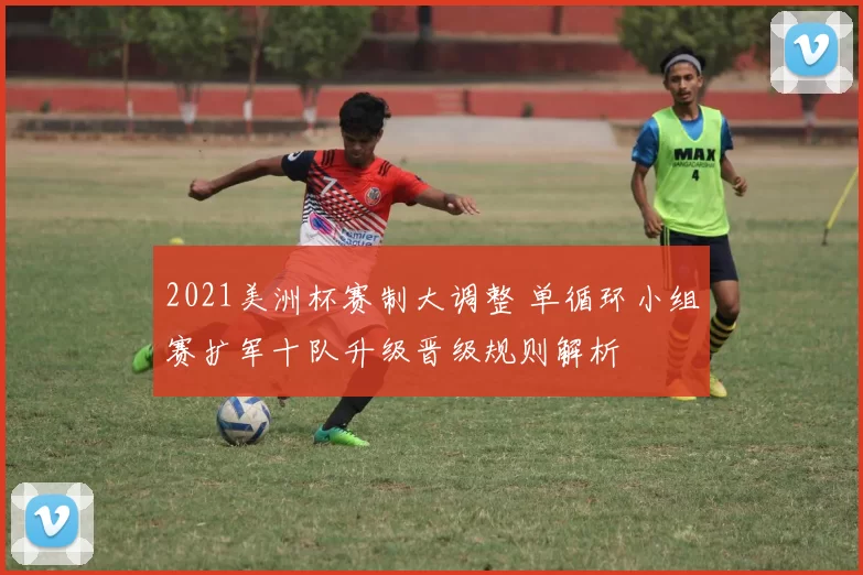 2021美洲杯赛制大调整 单循环小组赛扩军十队升级晋级规则解析