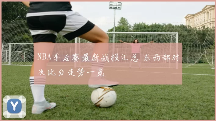 NBA季后赛最新战报汇总 东西部对决比分走势一览