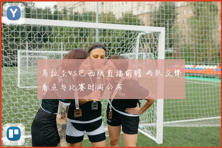 乌拉圭vs巴西线直播前瞻 两队交锋看点与比赛时间公布