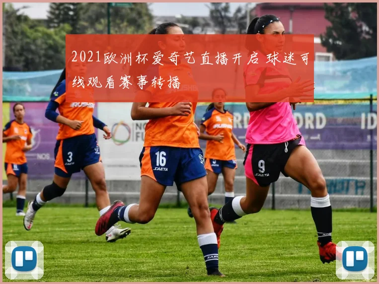 2021欧洲杯爱奇艺直播开启 球迷可线观看赛事转播