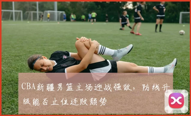 CBA新疆男篮主场迎战强敌，防线升级能否止住连败颓势