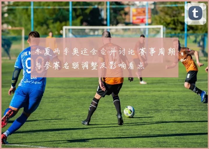 冬夏两季奥运会合并讨论 赛事周期与参赛名额调整及影响看点