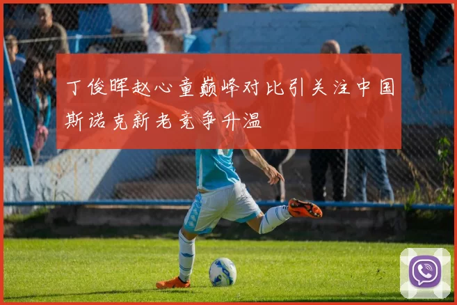 丁俊晖赵心童巅峰对比引关注中国斯诺克新老竞争升温