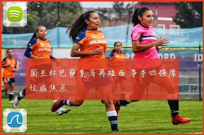 国王杯巴萨皇马再碰面 争夺四强席位成焦点