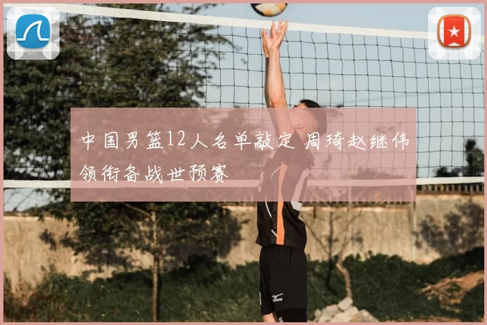 中国男篮12人名单敲定 周琦赵继伟领衔备战世预赛