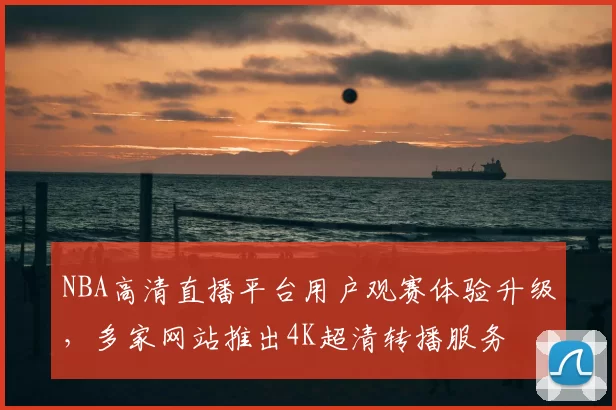 NBA高清直播平台用户观赛体验升级,多家网站推出4K超清转播服务