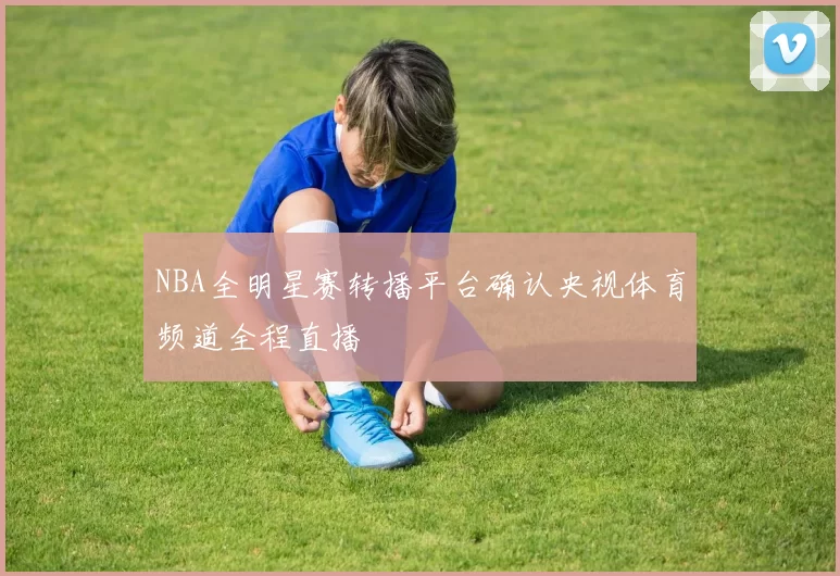 NBA全明星赛转播平台确认央视体育频道全程直播