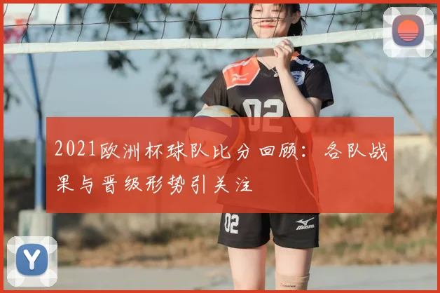 2021欧洲杯球队比分回顾:各队战果与晋级形势引关注