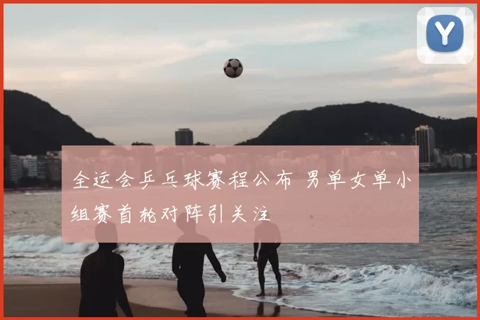 全运会乒乓球赛程公布 男单女单小组赛首轮对阵引关注