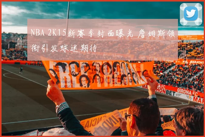 NBA 2K15新赛季封面曝光 詹姆斯领衔引发球迷期待