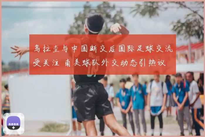 乌拉圭与中国断交后国际足球交流受关注 南美球队外交动态引热议