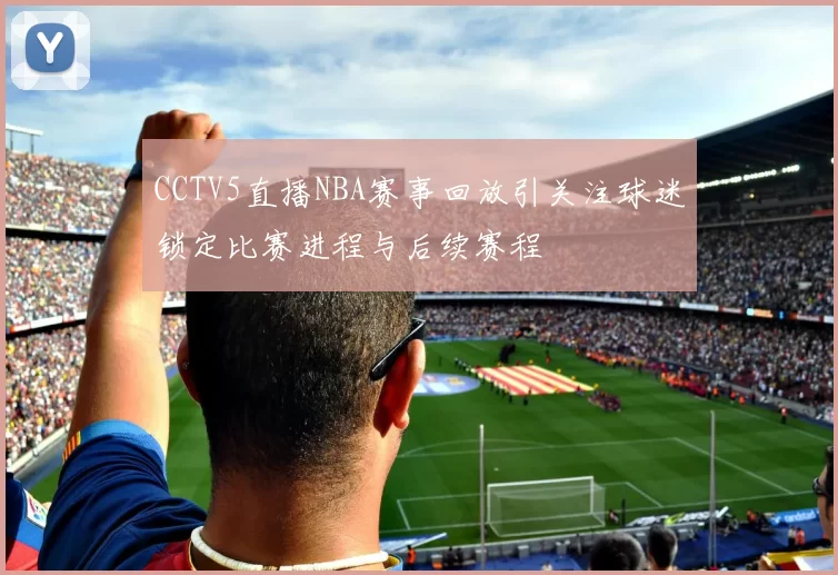 CCTV5直播NBA赛事回放引关注球迷锁定比赛进程与后续赛程
