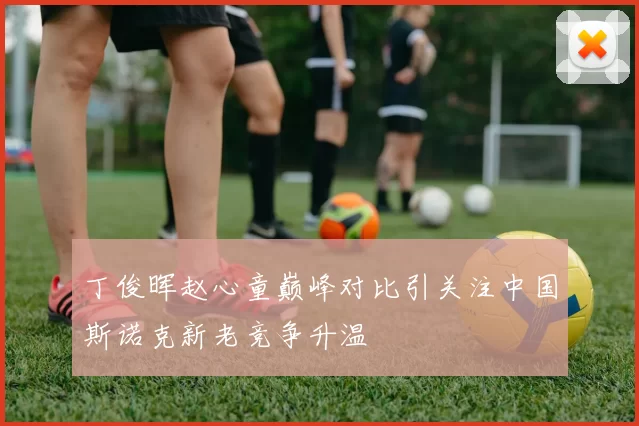 丁俊晖赵心童巅峰对比引关注中国斯诺克新老竞争升温