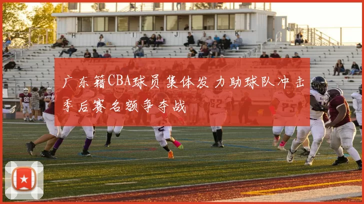 广东籍CBA球员集体发力助球队冲击季后赛名额争夺战