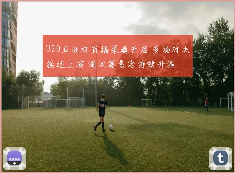 U20亚洲杯直播渠道开启 多场对决接连上演 淘汰赛悬念持续升温
