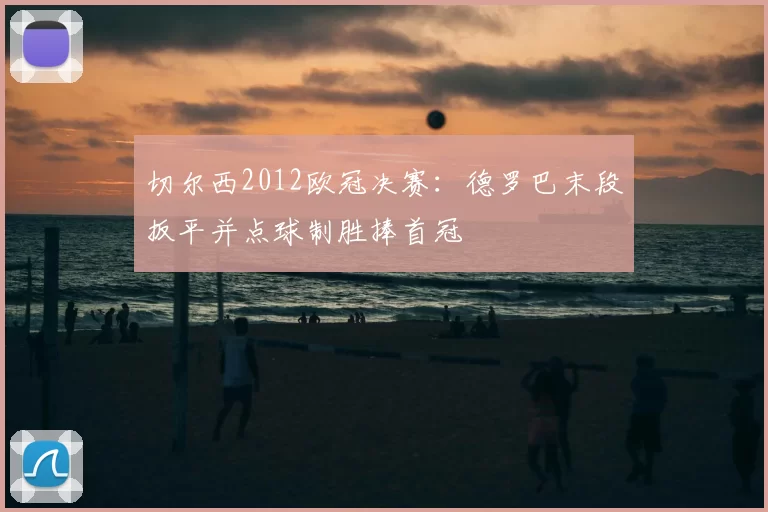 切尔西2012欧冠决赛:德罗巴末段扳平并点球制胜捧首冠