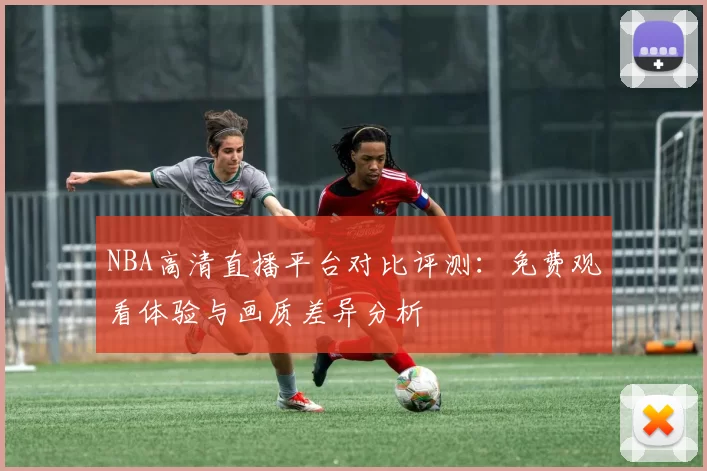 NBA高清直播平台对比评测:免费观看体验与画质差异分析