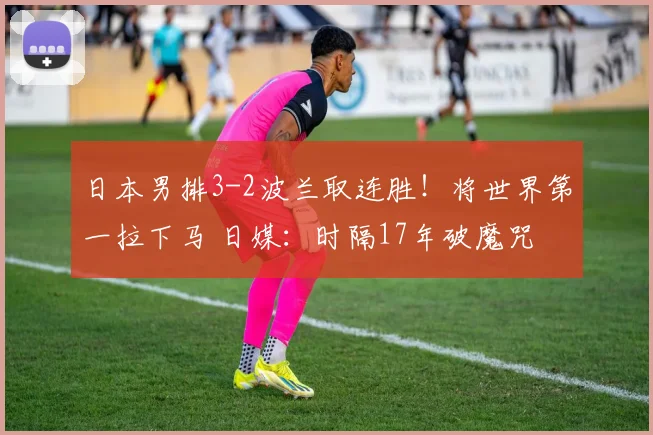 日本男排3-2波兰取连胜！将世界第一拉下马 日媒：时隔17年破魔咒