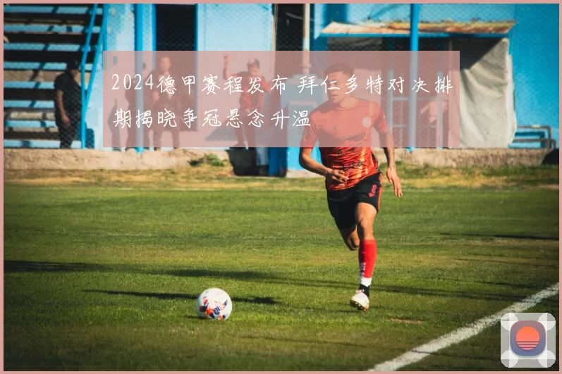 2024德甲赛程发布 拜仁多特对决排期揭晓争冠悬念升温