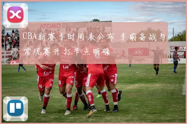CBA新赛季时间表公布 季前备战与常规赛开打节点明确