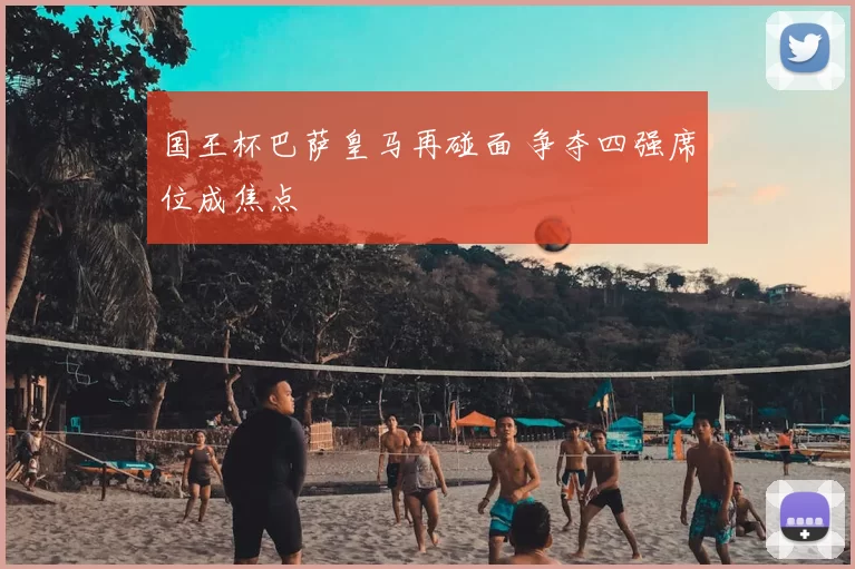 国王杯巴萨皇马再碰面 争夺四强席位成焦点