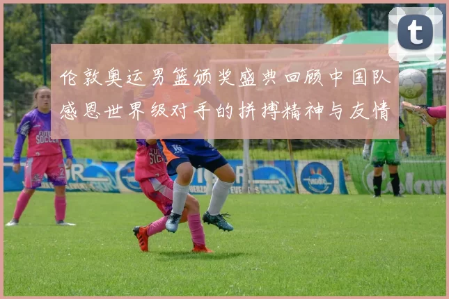 伦敦奥运男篮颁奖盛典回顾中国队感恩世界级对手的拼搏精神与友情