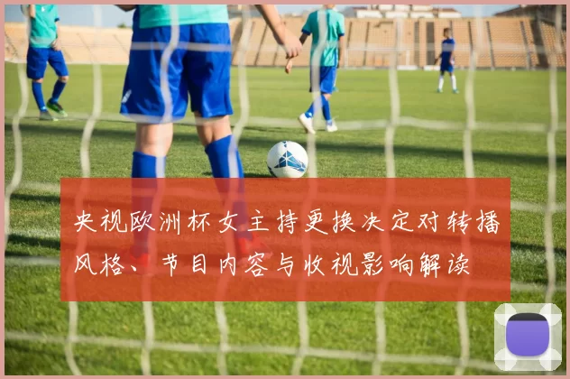 央视欧洲杯女主持更换决定对转播风格、节目内容与收视影响解读