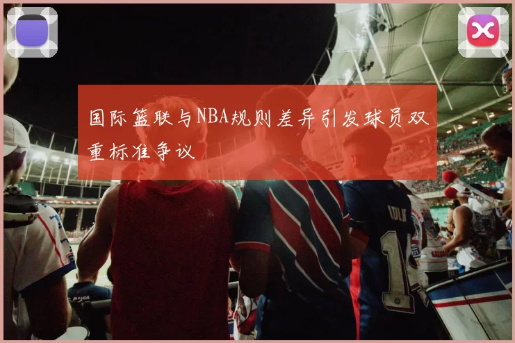国际篮联与NBA规则差异引发球员双重标准争议