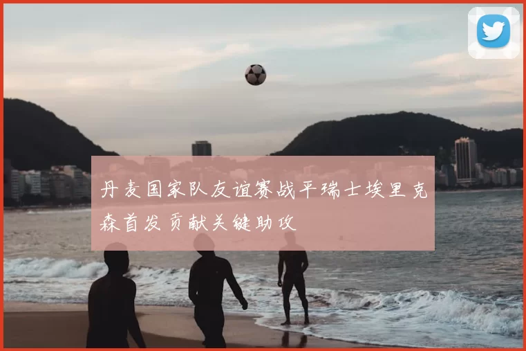 丹麦国家队友谊赛战平瑞士埃里克森首发贡献关键助攻