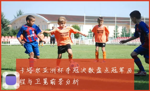 卡塔尔亚洲杯夺冠次数盘点冠军历程与卫冕前景分析