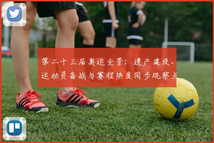 第二十三届奥运全景：遗产建设、运动员备战与赛程热度同步观察点