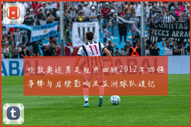 伦敦奥运男足经典回顾2012年四强争锋与后续影响及亚洲球队追忆