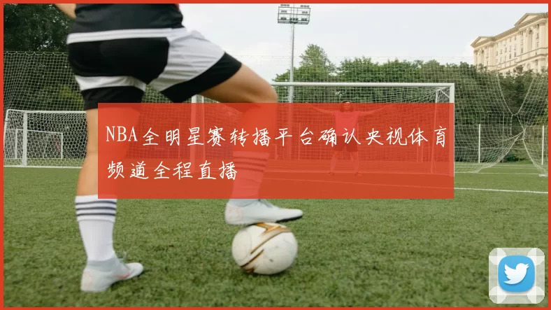 NBA全明星赛转播平台确认央视体育频道全程直播