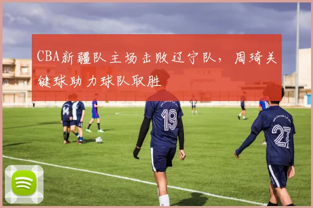 CBA新疆队主场击败辽宁队，周琦关键球助力球队取胜