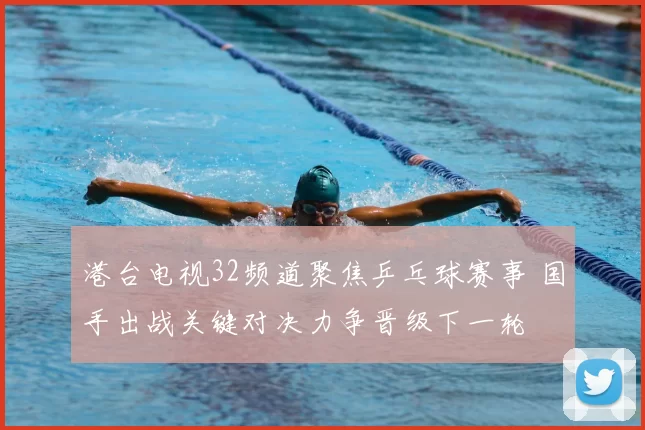 港台电视32频道聚焦乒乓球赛事 国手出战关键对决力争晋级下一轮