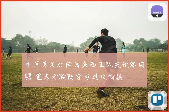 中国男足对阵马来西亚队友谊赛前瞻 重点考验防守与进攻衔接